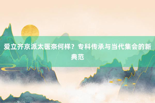 爱立齐京派太医奈何样？专科传承与当代集会的新典范