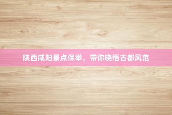 陕西咸阳景点保举，带你晓悟古都风范