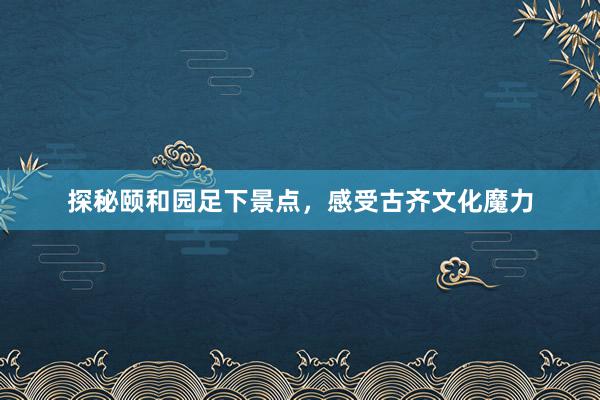 探秘颐和园足下景点，感受古齐文化魔力